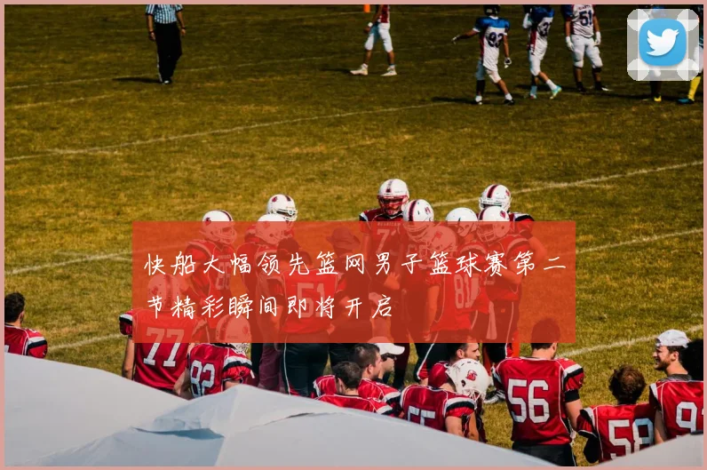 快船大幅领先篮网男子篮球赛第二节精彩瞬间即将开启