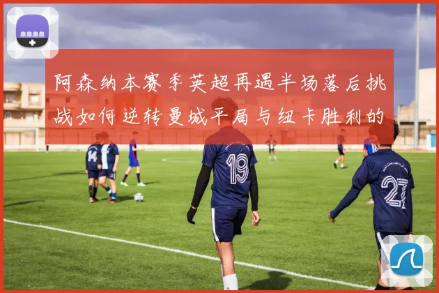 阿森纳本赛季英超再遇半场落后挑战如何逆转曼城平局与纽卡胜利的启示