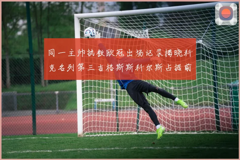 同一主帅执教欧冠出场记录揭晓科克名列第三吉格斯斯科尔斯占据前两位