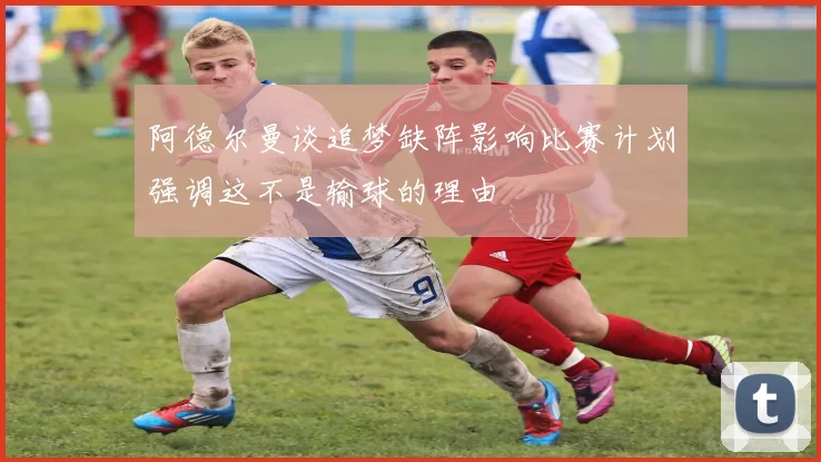 阿德尔曼谈追梦缺阵影响比赛计划强调这不是输球的理由