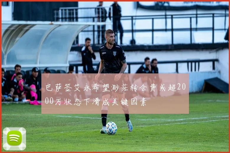 巴萨签艾永希望渺茫转会费或超2000万状态下滑成关键因素