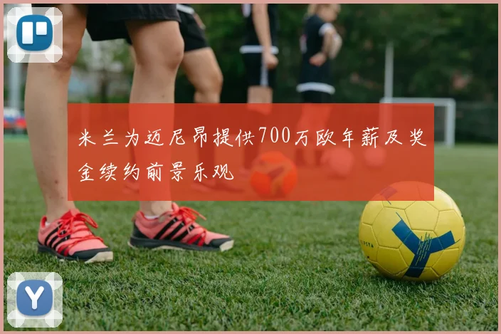 米兰为迈尼昂提供700万欧年薪及奖金续约前景乐观