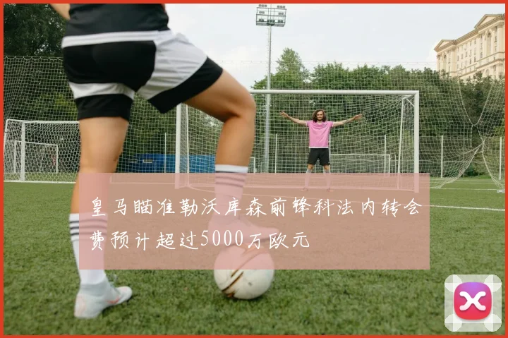 皇马瞄准勒沃库森前锋科法内转会费预计超过5000万欧元