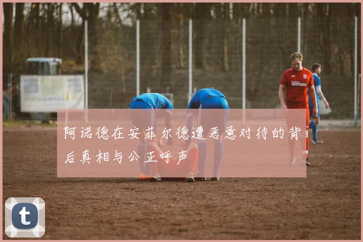 阿诺德在安菲尔德遭恶意对待的背后真相与公正呼声