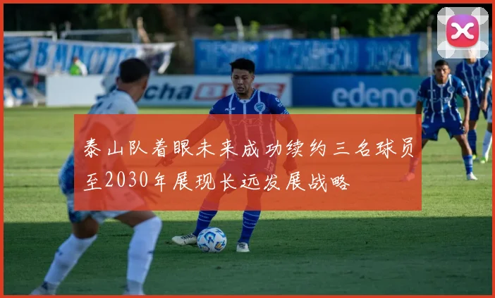 泰山队着眼未来成功续约三名球员至2030年展现长远发展战略