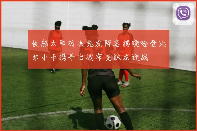快船太阳对决先发阵容揭晓哈登比尔小卡携手出战布克狄龙迎战