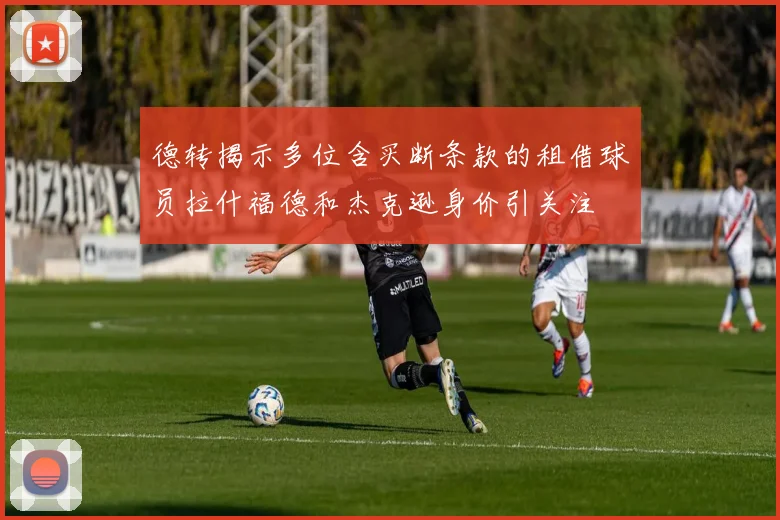 德转揭示多位含买断条款的租借球员拉什福德和杰克逊身价引关注