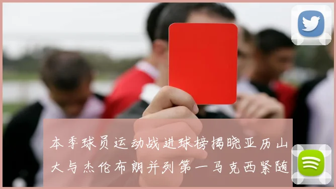 本季球员运动战进球榜揭晓亚历山大与杰伦布朗并列第一马克西紧随其后