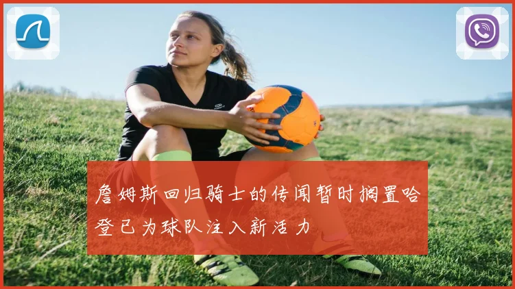 詹姆斯回归骑士的传闻暂时搁置哈登已为球队注入新活力