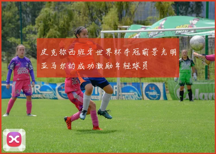 皮克称西班牙世界杯夺冠前景光明亚马尔的成功激励年轻球员
