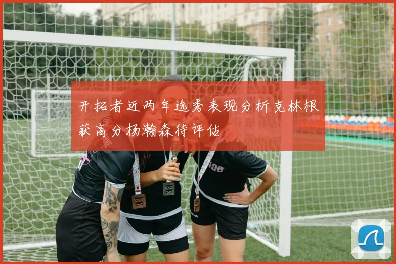 开拓者近两年选秀表现分析克林根获高分杨瀚森待评估