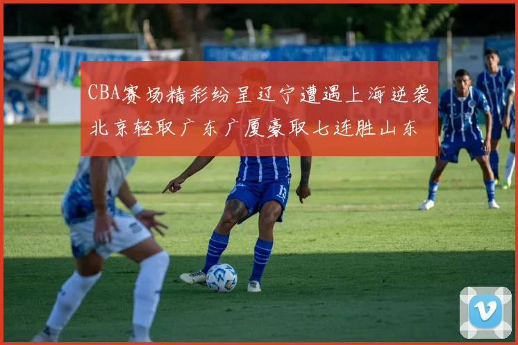 CBA赛场精彩纷呈辽宁遭遇上海逆袭北京轻取广东广厦豪取七连胜山东战胜新疆
