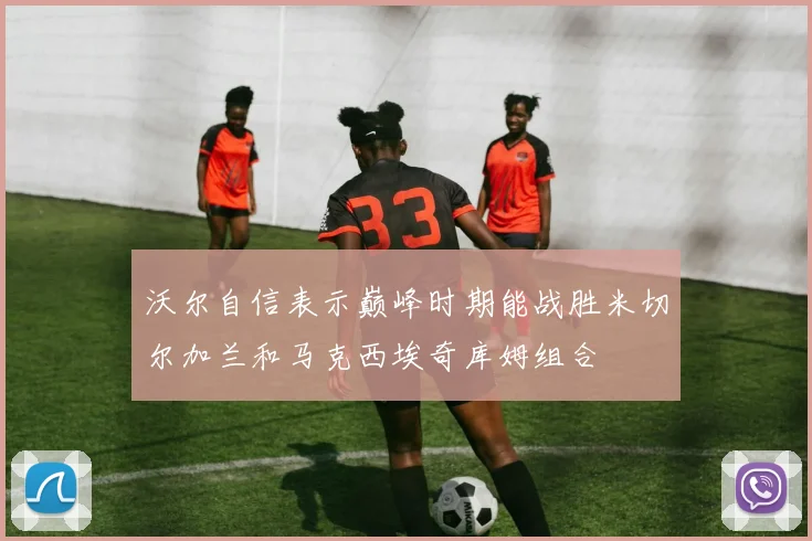 沃尔自信表示巅峰时期能战胜米切尔加兰和马克西埃奇库姆组合