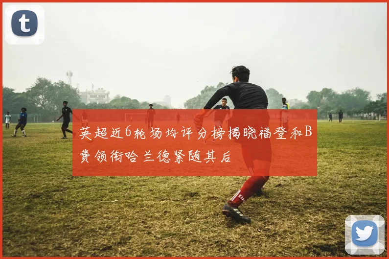 英超近6轮场均评分榜揭晓福登和B费领衔哈兰德紧随其后