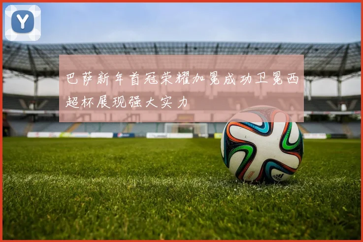 巴萨新年首冠荣耀加冕成功卫冕西超杯展现强大实力